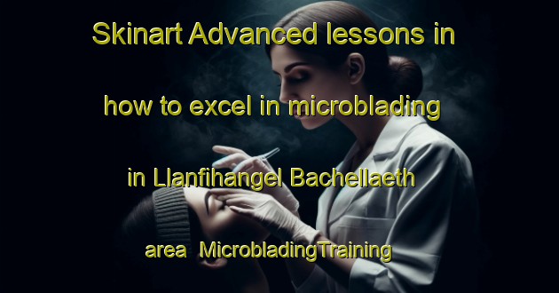 Skinart Advanced lessons in how to excel in microblading in Llanfihangel Bachellaeth area | MicrobladingTraining | MicrobladingClasses | SkinartTraining-United Kingdom