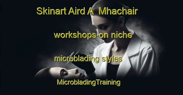 Skinart Aird A  Mhachair workshops on niche microblading styles | MicrobladingTraining | MicrobladingClasses | SkinartTraining-United Kingdom
