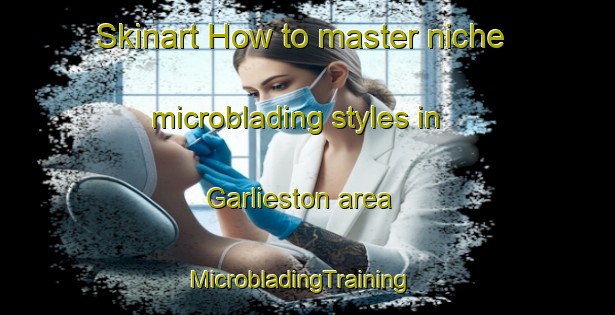 Skinart How to master niche microblading styles in Garlieston area | MicrobladingTraining | MicrobladingClasses | SkinartTraining-United Kingdom