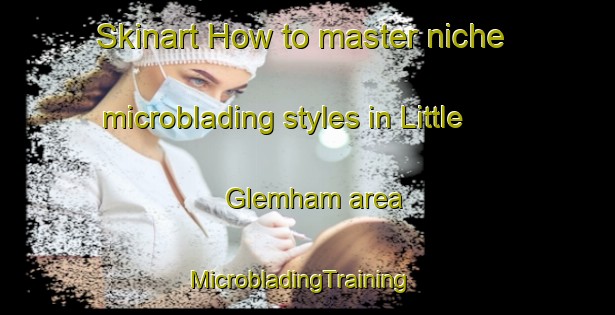 Skinart How to master niche microblading styles in Little Glemham area | MicrobladingTraining | MicrobladingClasses | SkinartTraining-United Kingdom