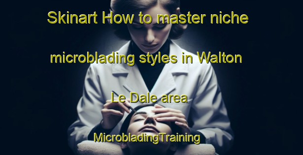Skinart How to master niche microblading styles in Walton Le Dale area | MicrobladingTraining | MicrobladingClasses | SkinartTraining-United Kingdom