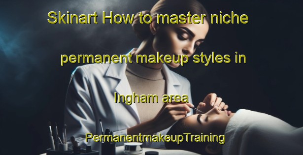 Skinart How to master niche permanent makeup styles in Ingham area | PermanentmakeupTraining | PermanentmakeupClasses | SkinartTraining-United Kingdom